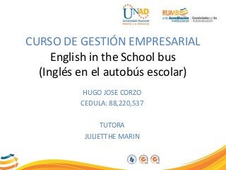CURSO DE GESTIÓN EMPRESARIAL 
English in the School bus 
(Inglés en el autobús escolar) 
HUGO JOSE CORZO 
CEDULA: 88,220,537 
TUTORA 
JULIETTHE MARIN 
 