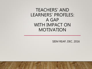 TEACHERS’ AND
LEARNERS’ PROFILES:
A GAP
WITH IMPACT ON
MOTIVATION
SIEM REAP, DEC. 2016
 