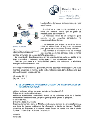 ASIGNATURA: Informática y TICs
DOCENTE: Ing. Jorge Fernández A.
Los beneficios del uso de aplicaciones en la nube
son diversos:
Económicos: el coste por uso es menor que el
coste por licencia, puesto que el gasto de
infraestructura es compartido.
La necesidad única de un navegador para
acceder a los servicios contratados no
proporcionaindependencia.
Los sistemas que alojan los servicios tienen
todas las condiciones de seguridad necesarias
para garantizar el servicio de manera continua.
Nos permiten la escalabilidad de los recursos
que usamos, podemos contratar más o menos
servicio en función de épocas del año, proyectos….
La implantación de estos servicios en las organizaciones suele ser rápida, al no
tener que realizar complicadas instalaciones ni pesadas configuraciones.
Son un gran paso a la sostenibilidad, puesto que aumentan la eficiencia
energética al compartir recursos.
Podemos concluir entonces, que continuamente estamos sumergidos en una Nube
mientras utilizamos el Internet, tanto en las redes sociales, como todo aquello que
compartimos con otras personas.
(Sosinsky, 2011)
(Aguilar, 2013)
4. DE QUE MANERA PUDIÉSEMOS UTILIZAR LAS REDES SOCIALES EN
NUESTRA EDUCACIÓN.
¿Cómo podemos utilizar las redes sociales en la educación?
Diferentes tipos de calidad de vida.
Podemos mantenernos informados acerca de los diferentes tipos de la calidad
mediante las redes sociales, ya que la gente publica que es lo que pasó.
Calidad de Vida.
Diferentes tipos de vivienda.
Organizaciones tales como el INEGI permiten dar a conocer las diversas familias y
sus tipos de vivienda publicando la información a través de internet. También
podemos ver imágenes y comparar casas dignas de casas que usa la gente
humilde, lo cual sirve para crear consciencia.
Vivienda.
Ambiente.
FIGURA 3 LA NUBE
URL:
http://tecnologiainformaticaavanzada.blogspot.
com/2013/02/nube-informatica.html
 