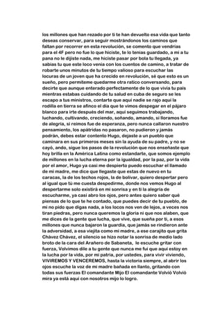 los millones que han rezado por ti te han devuelto esa vida que tanto
deseas conservar, para seguir mostrándonos los caminos que
faltan por recorrer en esta revolución, se comento que vendrías
para el 4F pero no fue lo que hiciste, te lo tenias guardado, a mi a tu
pana no le dijiste nada, me hiciste pasar por bola tu llegada, ya
sabias tu que este loco venia con los cuentos de camino, a tratar de
robarte unos minutos de tu tiempo valioso para escuchar las
locuras de un joven que ha crecido en revolución, sé que esto es un
sueño, pero permíteme quedarme otra ratico conversando, para
decirte que aunque enterado perfectamente de lo que vivía tu país
mientras estabas cuidando de tu salud en cuba de seguro se les
escapo a tus ministros, contarte que aquí nadie se rajo aquí la
rodilla en tierra se afinco el día que te vimos despegar en el pájaro
blanco para irte después del mar, aquí seguimos trabajando,
luchando, cultivando, creciendo, soñando, amando, si lloramos fue
de alegría, si reímos fue de esperanza, pero nunca callaron nuestro
pensamiento, los apátridas no pasaron, no pudieron y jamás
podrán, debes estar contento Hugo, dejaste a un pueblo que
caminara en sus primeros meses sin la ayuda de su padre, y no se
cayó, ando, sigue los pasos de la revolución que nos enseñaste que
hoy brilla en la América Latina como estandarte, que somos ejemplo
de millones en la lucha eterna por la igualdad, por la paz, por la vida
por el amor, Hugo ya casi me despierto puedo escuchar el llamado
de mi madre, me dice que llegaste que estas de nuevo en tu
caracas, la de los techos rojos, la de bolívar, quiero despertar pero
al igual que tú me cuesta despedirme, donde nos vemos Hugo al
despertarme solo existirá en mi sonrisa y en ti la alegría de
escucharme, ya casi abro los ojos, pero antes quiero saber qué
piensas de lo que te he contado, que puedes decir de tu pueblo, de
mi no pido que digas nada, a los locos nos ven de lejos, a veces nos
tiran piedras, pero nunca queremos la gloria ni que nos alaben, que
me dices de la gente que lucha, que vive, que sueña por ti, a esos
millones que nunca bajaron la guardia, que jamás se rindieron ante
la adversidad, a esa viejita como mi madre, a ese carajito que grita
Chávez Chávez, el silencio se hizo notar la sonrisa de medio lado
broto de la cara del Arañero de Sabaneta, le escuche gritar con
fuerza, Volvimos dile a tu gente que nunca me fui que aquí estoy en
la lucha por la vida, por mi patria, por ustedes, para vivir viviendo,
VIVIREMOS Y VENCEREMOS, hasta la victoria siempre, al abrir los
ojos escuche la voz de mi madre bañada en llanto, gritando con
todas sus fuerzas El comandante Mijo El comandante Volvió Volvió
mira ya está aquí con nosotros mijo lo logro.
 