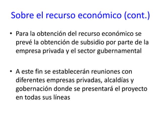 Sobre el recurso económico (cont.)Para la obtención del recurso económico se prevé la obtención de subsidio por parte de la empresa privada y el sector gubernamentalA este fin se establecerán reuniones con diferentes empresas privadas, alcaldías y gobernación donde se presentará el proyecto en todas sus líneas