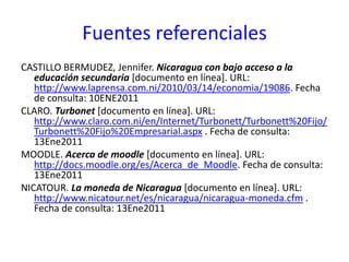 Fuentes referencialesCASTILLO BERMUDEZ, Jennifer. Nicaragua con bajo acceso a la educación secundaria[documento en línea]. URL: http://www.laprensa.com.ni/2010/03/14/economia/19086. Fecha de consulta: 10ENE2011CLARO. Turbonet [documento en línea]. URL: http://www.claro.com.ni/en/Internet/Turbonett/Turbonett%20Fijo/Turbonett%20Fijo%20Empresarial.aspx . Fecha de consulta: 13Ene2011MOODLE. Acerca de moodle [documento en línea]. URL: http://docs.moodle.org/es/Acerca_de_Moodle. Fecha de consulta: 13Ene2011NICATOUR. La moneda de Nicaragua [documento en línea]. URL: http://www.nicatour.net/es/nicaragua/nicaragua-moneda.cfm . Fecha de consulta: 13Ene2011 