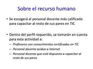 Sobre el recurso humanoSe escogerá al personal docente más calificado para capacitar al resto de sus pares en TIC Dentro del perfil requerido, se tomarán en cuenta para esta actividad a:Profesores con conocimientos certificados en TICPersonal docente asiduo a InternetPersonal docente que esté dispuesto a capacitar al resto de sus pares