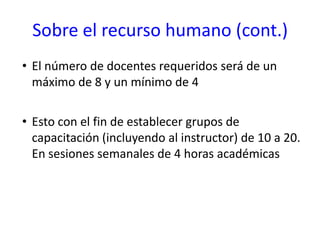 Sobre el recurso humano (cont.)El número de docentes requeridos será de un máximo de 8 y un mínimo de 4Esto con el fin de establecer grupos de capacitación (incluyendo al instructor) de 10 a 20. En sesiones semanales de 4 horas académicas