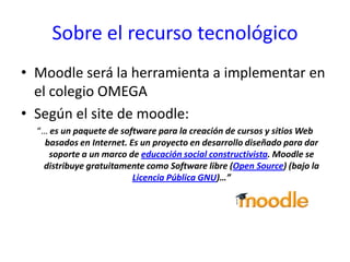 Sobre el recurso tecnológicoMoodle será la herramienta a implementar en el colegio OMEGASegún el site de moodle:“… es un paquete de software para la creación de cursos y sitios Web basados en Internet. Es un proyecto en desarrollo diseñado para dar soporte a un marco de educación social constructivista. Moodle se distribuye gratuitamente como Software libre (Open Source) (bajo la Licencia Pública GNU)…”