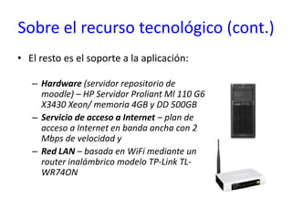 Sobre el recurso tecnológico (cont.)El resto es el soporte a la aplicación:Hardware (servidor repositorio de moodle) – HP Servidor Proliant Ml 110 G6 X3430 Xeon/ memoria 4GB y DD 500GBServicio de acceso a Internet– plan de acceso a Internet en banda ancha con 2 Mbps de velocidad yRed LAN – basada en WiFi mediante un router inalámbrico modelo TP-Link TL-WR74ON