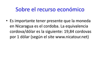 Sobre el recurso económicoEs importante tener presente que la moneda en Nicaragua es el cordoba. La equivalencia cordova/dólar es la siguiente: 19,84 cordovas por 1 dólar (según el site www.nicatour.net)