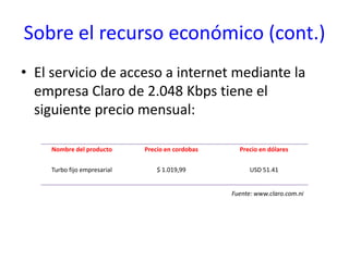 Sobre el recurso económico (cont.)El servicio de acceso a internet mediante la empresa Claro de 2.048 Kbps tiene el siguiente precio mensual:Fuente: www.claro.com.ni
