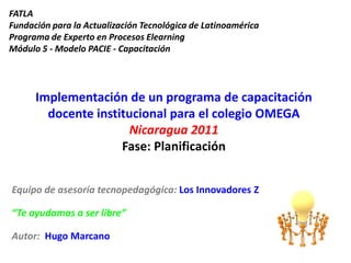 FATLAFundación para la Actualización Tecnológica de LatinoaméricaPrograma de Experto en Procesos ElearningMódulo 5 - Modelo PACIE - Capacitación Implementación de un programa de capacitación docente institucional para el colegio OMEGA Nicaragua 2011Fase: Planificación Equipo de asesoría tecnopedagógica: Los Innovadores Z “Te ayudamos a ser libre” Autor:  Hugo Marcano 