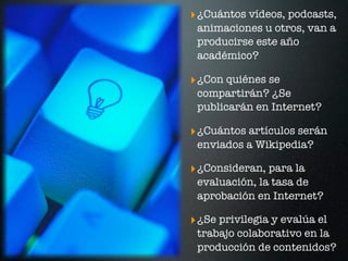 ‣ ¿Cuántos vídeos, podcasts,
 animaciones u otros, van a
 producirse este año
 académico?

‣ ¿Con quiénes se
 compartirán? ¿Se
 publicarán en Internet?

‣ ¿Cuántos artículos serán
 enviados a Wikipedia?

‣ ¿Consideran, para la
 evaluación, la tasa de
 aprobación en Internet?

‣ ¿Se privilegia y evalúa el
 trabajo colaborativo en la
 producción de contenidos?
 