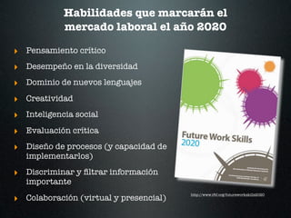 Habilidades que marcarán el
            mercado laboral el año 2020

‣ Pensamiento crítico
‣ Desempeño en la diversidad
‣ Dominio de nuevos lenguajes
‣ Creatividad
‣ Inteligencia social
‣ Evaluación crítica
‣ Diseño de procesos (y capacidad de
   implementarlos)

‣ Discriminar y ﬁltrar información
   importante

‣ Colaboración (virtual y presencial)
                                        http://www.iftf.org/futureworkskills2020
 