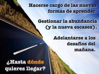 Hacerse cargo de las nuevas
               formas de aprender.

            Gestionar la abundancia
              (y la nueva escasez).

                  Adelantarse a los
                       desafíos del
                          mañana.

 ¿Hasta dónde
quieres llegar?
 