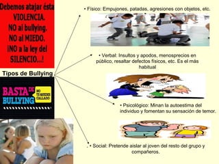 • Físico: Empujones, patadas, agresiones con objetos, etc.

• Verbal: Insultos y apodos, menosprecios en
público, resaltar defectos físicos, etc. Es el más
habitual

Tipos de Bullying

• Psicológico: Minan la autoestima del
individuo y fomentan su sensación de temor.

. • Social: Pretende aislar al joven del resto del grupo y
compañeros.

 