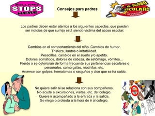 Consejos para padres

Los padres deben estar atentos a los siguientes aspectos, que pueden
ser indicios de que su hijo está siendo víctima del acoso escolar:

Cambios en el comportamiento del niño. Cambios de humor.
Tristeza, llantos o irritabilidad.
Pesadillas, cambios en el sueño y/o apetito.
Dolores somáticos, dolores de cabeza, de estómago, vómitos...
Pierde o se deterioran de forma frecuente sus pertenencias escolares o
personales, como gafas, mochilas, etc.
Aparece con golpes, hematomas o rasguños y dice que se ha caído.

No quiere salir ni se relaciona con sus compañeros.
No acude a excursiones, visitas, etc. del colegio.
Quiere ir acompañado a la entrada y la salida.
Se niega o protesta a la hora de ir al colegio.

 