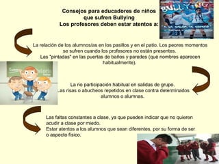 Consejos para educadores de niños
que sufren Bullying
Los profesores deben estar atentos a:

La relación de los alumnos/as en los pasillos y en el patio. Los peores momentos
se sufren cuando los profesores no están presentes.
Las "pintadas" en las puertas de baños y paredes (qué nombres aparecen
habitualmente).

La no participación habitual en salidas de grupo.
Las risas o abucheos repetidos en clase contra determinados
alumnos o alumnas.

Las faltas constantes a clase, ya que pueden indicar que no quieren
acudir a clase por miedo.
Estar atentos a los alumnos que sean diferentes, por su forma de ser
o aspecto físico.

 