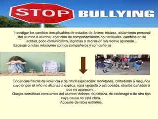 Investigar los cambios inexplicables de estados de ánimo: tristeza, aislamiento personal
del alumno o alumna, aparición de comportamientos no habituales, cambios en su
actitud, poco comunicativo, lágrimas o depresión sin motivo aparente...
Escasas o nulas relaciones con los compañeros y compañeras

.
Evidencias físicas de violencia y de difícil explicación: moretones, cortaduras o rasguños
cuyo origen el niño no alcanza a explica; ropa rasgada o estropeada, objetos dañados o
que no aparecen...
Quejas somáticas constantes del alumno: dolores de cabeza, de estómago o de otro tipo
cuya causa no está clara.
Accesos de rabia extraños.

 