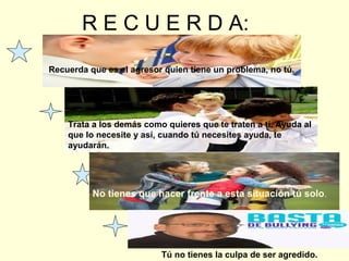 R E C U E R D A:
Recuerda que es el agresor quien tiene un problema, no tú.

Trata a los demás como quieres que te traten a ti. Ayuda al
que lo necesite y así, cuando tú necesites ayuda, te
ayudarán.

No tienes que hacer frente a esta situación tú solo.

Tú no tienes la culpa de ser agredido.

 