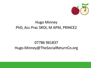 Hugo Minney
PhD, Acc Prac SROI, M APM, PRINCE2
07786 961837
Hugo.Minney@TheSocialReturnCo.org
 