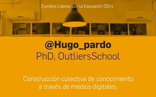 Cumbre Líderes por la Educación 2014
@Hugo_pardo
PhD, OutliersSchool
Construcción colectiva de conocimiento
a través de medios digitales.
 