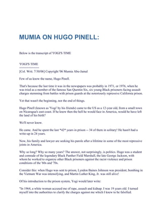 MUMIA ON HUGO PINELL:

Below is the transcript of YOGI'S TIME


YOGI'S TIME
===========
[Col. Writ. 7/30/06] Copyright '06 Mumia Abu-Jamal

Few of us know the name, Hugo Pinell.

That's because the last time it was in the newspapers was probably in 1971, or 1976, when he
was tried as a member of the famous San Quentin Six, six young Black prisoners facing assault
charges stemming from battles with prison guards at the notoriously repressive California prison.

Yet that wasn't the beginning, nor the end of things.

Hugo Pinell (known as 'Yogi' by his friends) came to the US as a 12-year old, from a small town
on Nicaragua's east coast. If he knew then the hell he would face in America, would he have left
the land of his birth?

We'll never know.

He came. And he spent the last *42* years in prison -- 34 of them in solitary! He hasn't had a
write-up in 24 years.

Now, his family and lawyer are seeking his parole after a lifetime in some of the most repressive
joints in America.

Why so long? Why so many years? The answer, not surprisingly, is politics. Hugo was a student
and comrade of the legendary Black Panther Field Marshall, the late George Jackson, with
whom he worked to organize other Black prisoners against the racist violence and prison
conditions of the '60s and '70s.

Consider this: when Hugo was sent to prison, Lyndon Baines Johnson was president, bombing in
the Vietnam War was intensifying, and Martin Luther King, Jr. was still alive!

Of his introduction to the prison system, Yogi would later write:

"In 1964, a white woman accused me of rape, assault and kidnap. I was 19 years old. I turned
myself into the authorities to clarify the charges against me which I knew to be falsified.
 