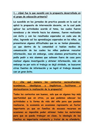 1.- ¿Qué fue lo que sucedió con la propuesta desarrollada en
el grupo de educación primaria?
Lo sucedido en las jornadas de practica pasada en la cual se
aplicó la propuesta de intervención docente, en la cual pude
aplicar las actividades acorde al tema, las cuales fueron
novedosas y de interés hacia los alumnos, fueron realizadas
con éxito y con los resultados esperados en cada una de
ellas, logrando así los aprendizajes esperados en los niños, se
presentaron algunas dificultades que no se tenían planeadas,
ya

que

dentro

comunicación

de

de
las

la

comunidad

cuales

los

si

niños

habían

medios

pudieran

de

rescatar

información, mas sin embargo, como alumnos practicantes no
podía pedir a mis alumnos que saliesen fuera de casa para
realizar alguna investigación y obtener información, más sin
embargo no por esto el trabajo se dejó olvidado, se buscaron
otras fuentes de información y se logró el trabajo deseado
con un gran éxito.

2.-

¿De

económicos,

qué

manera

ideológicos

los
y

contextos
lingüísticos

socioculturales,
facilitaron

u

obstaculizaron la realización de la propuesta?
Todos los contextos son buenos, solo que en algunos hay más
oportunidad que en otros, ya que podemos adecuar las
actividades a la forma de vida del niño para que puedan
realizarse, la economía en ocasiones representa un factor
importante ya que en familias de escasos recursos en
ocasiones es imposible poder obtener todos los materiales
para que se pueda trabajar en clase, la ideología de las
familias es importante retomarla y tratar de no ofenderla,

 