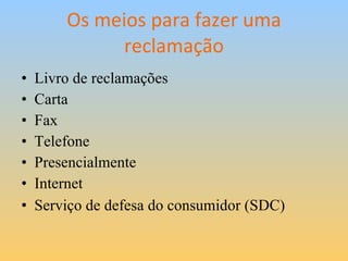 Os meios para fazer uma reclamação Livro de reclamações Carta Fax Telefone Presencialmente Internet Serviço de defesa do consumidor (SDC)   