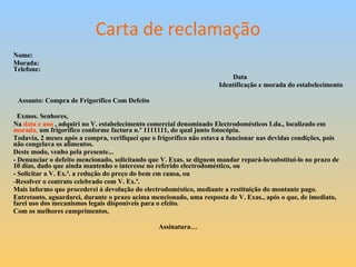 Carta de reclamação Nome: Morada:    Telefone:                         Data                                                       Identificação e morada do estabelecimento                                                                   Assunto: Compra de Frigorífico Com Defeito               Exmos. Senhores, Na  data e ano  , adquiri no V. estabelecimento comercial denominado Electrodomésticos Lda., localizado em  morada,  um frigorífico conforme factura n.º 1111111, do qual junto fotocópia.  Todavia, 2 meses após a compra, verifiquei que o frigorífico não estava a funcionar nas devidas condições, pois não congelava os alimentos. Deste modo, venho pela presente... - Denunciar o defeito mencionado, solicitando que V. Exas. se dignem mandar repará-lo/substituí-lo no prazo de 10 dias, dado que ainda mantenho o interesse no referido electrodoméstico, ou - Solicitar a V. Ex.ª. a redução do preço do bem em causa, ou Resolver o contrato celebrado com V. Ex.ª.  Mais informo que procederei à devolução do electrodoméstico, mediante a restituição do montante pago. Entretanto, aguardarei, durante o prazo acima mencionado, uma resposta de V. Exas., após o que, de imediato, farei uso dos mecanismos legais disponíveis para o efeito. Com os melhores cumprimentos,                                                                                                   Assinatura…                                           