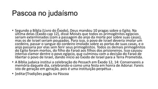 Pascoa no judaísmo

• Segundo a Bíblia (Livro do Êxodo), Deus mandou 10 pragas sobre o Egito. Na
  última delas (Êxodo cap 12), disse Moisés que todos os primogênitos egípcios
  seriam exterminados (com a passagem do anjo da morte por sobre suas casas),
  mas os de Israel seriam poupados. Para isso, o povo de Israel deveria imolar um
  cordeiro, passar o sangue do cordeiro imolado sobre as portas de suas casas, e o
  anjo passaria por elas sem ferir seus primogênitos. Todos os demais primogênitos
  do Egito foram mortos, do filho do Faraó aos filhos dos prisioneiros. Isso causou
  intenso clamor dentre o povo egípcio, que culminou com a decisão do Faraó de
  libertar o povo de Israel, dando início ao Êxodo de Israel para a Terra Prometida.
• A Bíblia judaica institui a celebração do Pessach em Êxodo 12, 14: Conservareis a
  memória daquele dia, celebrando-o como uma festa em honra de Adonai: Fareis
  isto de geração em geração, pois é uma instituição perpétua .
• [editar]Tradições pagãs na Páscoa
 