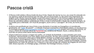 Pascoa cristã
• A Páscoa cristã celebra a Ressurreição de Jesus Cristo. Depois de morrer na cruz, seu corpo foi colocado em
  um sepulcro, onde ali permaneceu por três dias, até sua ressurreição. É o dia santo mais importante da
  religião cristã. Muitos costumes ligados ao período pascal originam-se dos festivais pagãos da primavera.
  Outros vêm da celebração do Pessach, ou Passo ver, a Páscoa judaica, que é uma das mais importantes
  festas do calendário judaico, celebrada por 8 dias e onde é comemorado o êxodo dos israelitas do Egito, da
  escravidão para a liberdade. Um ritual de passagem, assim como a "passagem" de Cristo, da morte para a
  vida.
• A última ceia partilhada por Jesus Cristo e seus discípulos é narrada nos Evangelhos e é considerada,
  geralmente, um “sêder do pesach” – a refeição ritual que acompanha a festividade judaica, se nos ativermos
  à cronologia proposta pelos Evangelhos sinópticos. O Evangelho de João propõe uma cronologia distinta, ao
  situar a morte de Cristo por altura da hecatombe dos cordeiros do Pessach. Assim, a última ceia teria
  ocorrido um pouco antes desta mesma festividade.
• A festa tradicional associa a imagem do coelho, um símbolo de fertilidade, e ovos pintados com cores
  brilhantes, representando a luz solar, dados como presentes. De fato, para entender o significado da Páscoa
  cristã atual, é necessário voltar para a Idade Média e lembrar os antigos povos pagãos europeus que, nesta
  época do ano, homenageavam Ostera, ou Esther – em inglês, Easter quer dizer Páscoa. Ostera (ou Ostara) é
  a deusa da Primavera, que segura um ovo em sua mão e observa um coelho, símbolo da fertilidade, pulando
  alegremente em redor de seus pés nus. A deusa e o ovo que carrega são símbolos da chegada de uma nova
  vida. Ostara equivale, na mitologia grega, a Deméter. Na mitologia romana, é Ceres.[1]
 