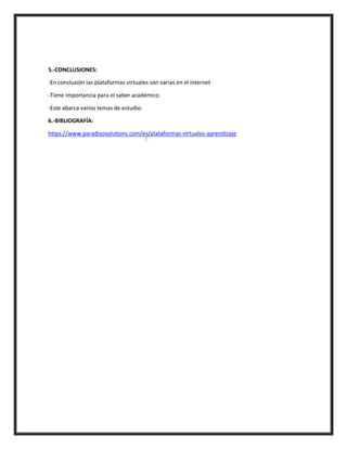 5.-CONCLUSIONES:
-En conclusión las plataformas virtuales son varias en el internet
-Tiene importancia para el saber académico.
-Este abarca varios temas de estudio.
6.-BIBLIOGRAFÍA:
https://www.paradisosolutions.com/es/plataformas-virtuales-aprendizaje
 