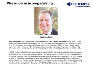 Please join us in congratulating……
Hugo Sandberg
Hugo Sandberg has accepted a new role as Director of Sales – Tire & Retread effective June 1, 2017.
He will lead the commercial steering for the OEM and after market segment of our Robbins LLC and
OEM Tire customers, reporting directly to Tracy Garrison, President & CEO HEXPOL Compounding,
NAFTA. He will be combining the former Tire-Tolling Director role and sales function of Robbins LLC.
In 2006, he joined Excel Polymers and became responsible for the performance of the transportation
business unit and all branding activities before Excel was acquired by HEXPOL in 2010. With HEXPOL,
he fulfilled a leading sales role and began assisting with the leadership of Robbins LLC in 2014. During
his time as a member of the Robbins team, he has helped transform the company with innovative
improvements and cultural growth. Having experienced several other companies of varying sizes and
diverse industries, Hugo loves the culture of HEXPOL and the continued learning environment.
 