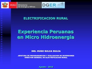 ELECTRIFICACION RURAL



Experiencia Peruanas
en Micro Hidroenergia

            ING. HUGO SULCA SULCA

JEFATURA DE PROGRAMAMCION Y EVALUACION DE INVERSIONES
      DIRECTOR GENERAL DE ELECTRIFICACION RURAL




                   Agosto - 2010
 