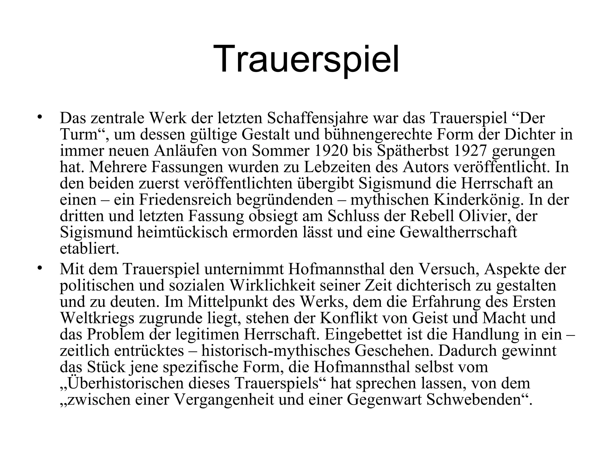 Trauerspiel
• Das zentrale Werk der letzten Schaffensjahre war das Trauerspiel “Der
  Turm“, um dessen gültige Gestalt und bühnengerechte Form der Dichter in
  immer neuen Anläufen von Sommer 1920 bis Spätherbst 1927 gerungen
  hat. Mehrere Fassungen wurden zu Lebzeiten des Autors veröffentlicht. In
  den beiden zuerst veröffentlichten übergibt Sigismund die Herrschaft an
  einen – ein Friedensreich begründenden – mythischen Kinderkönig. In der
  dritten und letzten Fassung obsiegt am Schluss der Rebell Olivier, der
  Sigismund heimtückisch ermorden lässt und eine Gewaltherrschaft
  etabliert.
• Mit dem Trauerspiel unternimmt Hofmannsthal den Versuch, Aspekte der
  politischen und sozialen Wirklichkeit seiner Zeit dichterisch zu gestalten
  und zu deuten. Im Mittelpunkt des Werks, dem die Erfahrung des Ersten
  Weltkriegs zugrunde liegt, stehen der Konflikt von Geist und Macht und
  das Problem der legitimen Herrschaft. Eingebettet ist die Handlung in ein –
  zeitlich entrücktes – historisch-mythisches Geschehen. Dadurch gewinnt
  das Stück jene spezifische Form, die Hofmannsthal selbst vom
  „Überhistorischen dieses Trauerspiels“ hat sprechen lassen, von dem
  „zwischen einer Vergangenheit und einer Gegenwart Schwebenden“.
 