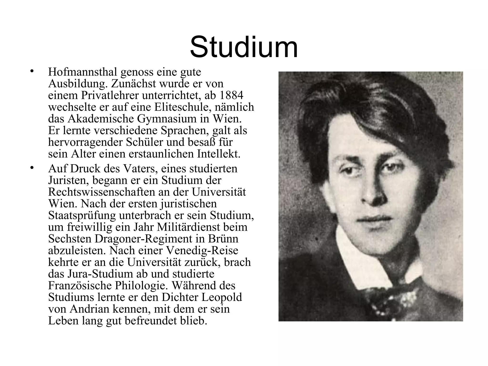 Studium
•   Hofmannsthal genoss eine gute
    Ausbildung. Zunächst wurde er von
    einem Privatlehrer unterrichtet, ab 1884
    wechselte er auf eine Eliteschule, nämlich
    das Akademische Gymnasium in Wien.
    Er lernte verschiedene Sprachen, galt als
    hervorragender Schüler und besaß für
    sein Alter einen erstaunlichen Intellekt.
•   Auf Druck des Vaters, eines studierten
    Juristen, begann er ein Studium der
    Rechtswissenschaften an der Universität
    Wien. Nach der ersten juristischen
    Staatsprüfung unterbrach er sein Studium,
    um freiwillig ein Jahr Militärdienst beim
    Sechsten Dragoner-Regiment in Brünn
    abzuleisten. Nach einer Venedig-Reise
    kehrte er an die Universität zurück, brach
    das Jura-Studium ab und studierte
    Französische Philologie. Während des
    Studiums lernte er den Dichter Leopold
    von Andrian kennen, mit dem er sein
    Leben lang gut befreundet blieb.
 