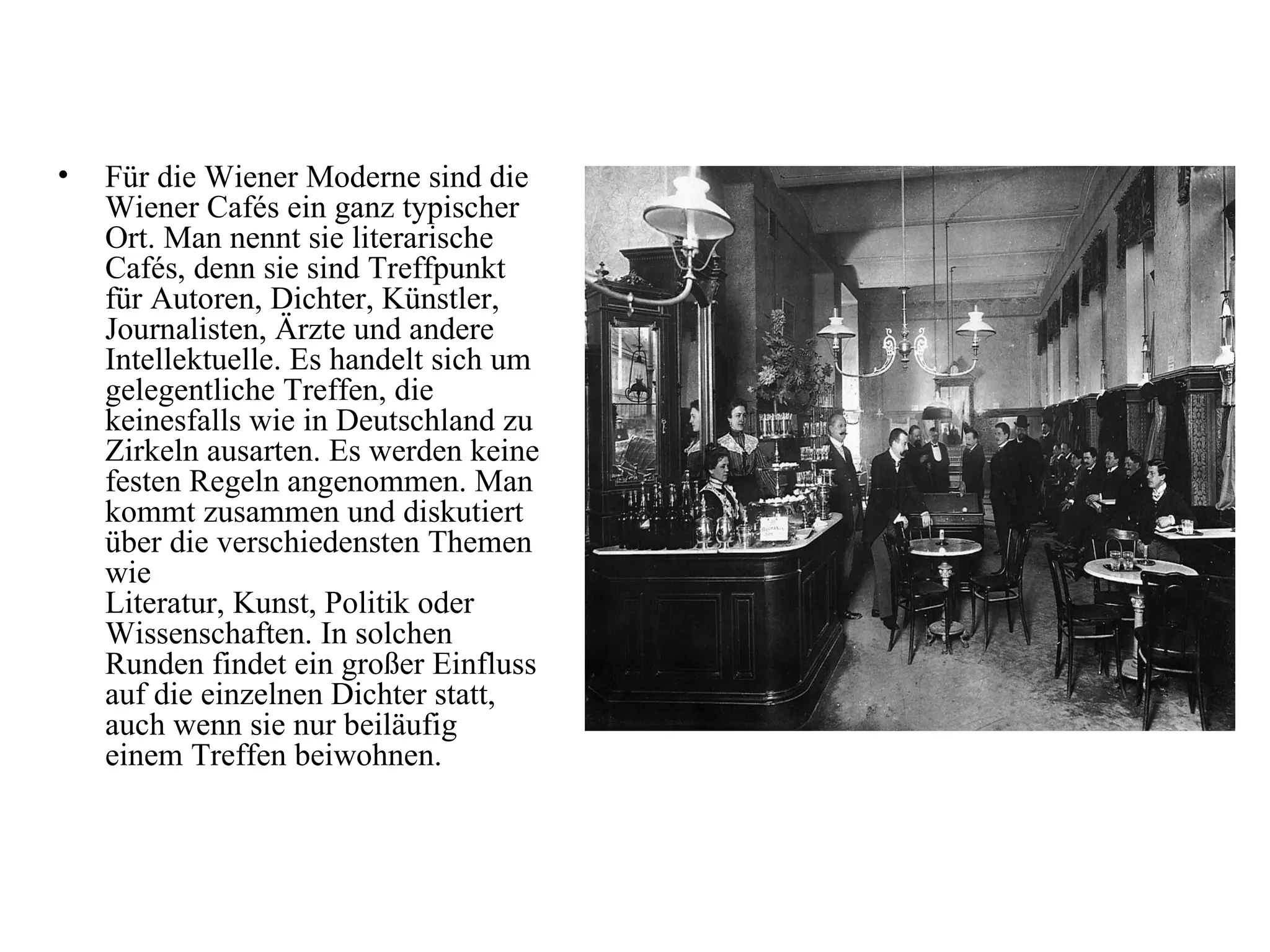 •   Für die Wiener Moderne sind die
    Wiener Cafés ein ganz typischer
    Ort. Man nennt sie literarische
    Cafés, denn sie sind Treffpunkt
    für Autoren, Dichter, Künstler,
    Journalisten, Ärzte und andere
    Intellektuelle. Es handelt sich um
    gelegentliche Treffen, die
    keinesfalls wie in Deutschland zu
    Zirkeln ausarten. Es werden keine
    festen Regeln angenommen. Man
    kommt zusammen und diskutiert
    über die verschiedensten Themen
    wie
    Literatur, Kunst, Politik oder
    Wissenschaften. In solchen
    Runden findet ein großer Einfluss
    auf die einzelnen Dichter statt,
    auch wenn sie nur beiläufig
    einem Treffen beiwohnen.
 