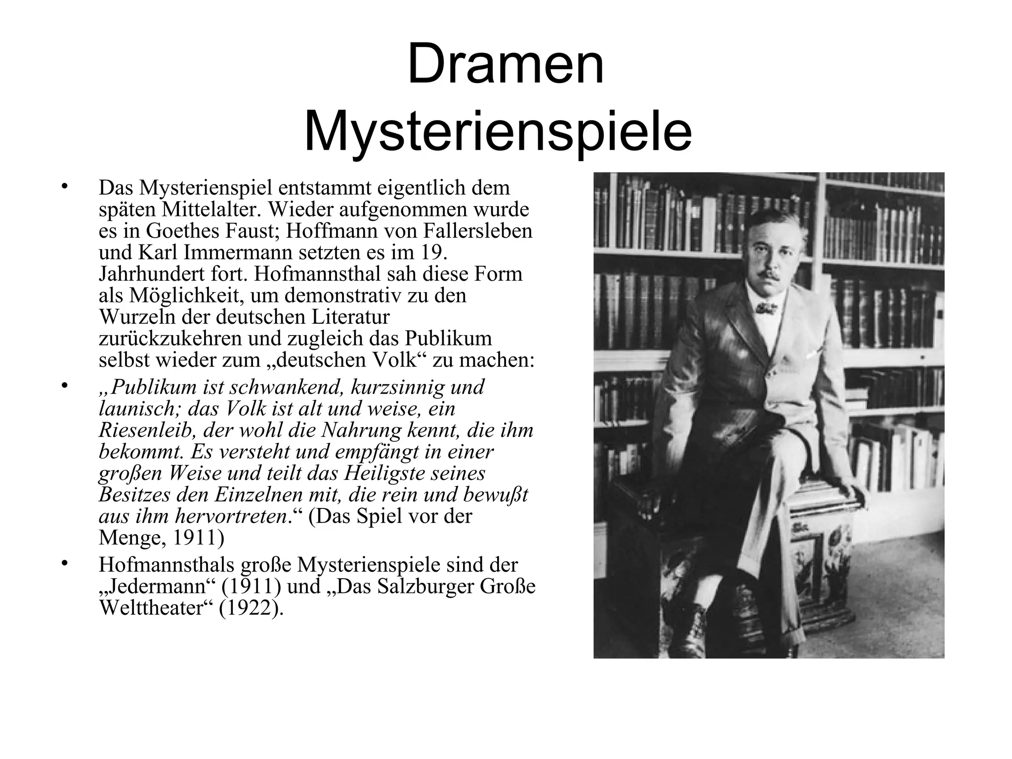 Dramen
                         Mysterienspiele
•   Das Mysterienspiel entstammt eigentlich dem
    späten Mittelalter. Wieder aufgenommen wurde
    es in Goethes Faust; Hoffmann von Fallersleben
    und Karl Immermann setzten es im 19.
    Jahrhundert fort. Hofmannsthal sah diese Form
    als Möglichkeit, um demonstrativ zu den
    Wurzeln der deutschen Literatur
    zurückzukehren und zugleich das Publikum
    selbst wieder zum „deutschen Volk“ zu machen:
•   „Publikum ist schwankend, kurzsinnig und
    launisch; das Volk ist alt und weise, ein
    Riesenleib, der wohl die Nahrung kennt, die ihm
    bekommt. Es versteht und empfängt in einer
    großen Weise und teilt das Heiligste seines
    Besitzes den Einzelnen mit, die rein und bewußt
    aus ihm hervortreten.“ (Das Spiel vor der
    Menge, 1911)
•   Hofmannsthals große Mysterienspiele sind der
    „Jedermann“ (1911) und „Das Salzburger Große
    Welttheater“ (1922).
 