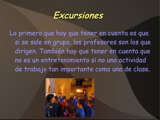 ExcursionesExcursiones
Lo primero que hay que tener en cuenta es que
si se sale en grupo, los profesores son los que
dirigen. También hay que tener en cuenta que
no es un entretenimiento si no una actividad
de trabajo tan importante como una de clase.
 