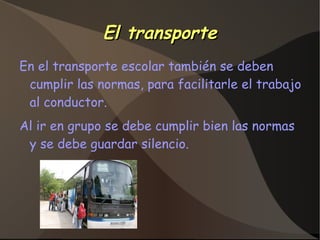 El transporteEl transporte
En el transporte escolar también se deben
cumplir las normas, para facilitarle el trabajo
al conductor.
Al ir en grupo se debe cumplir bien las normas
y se debe guardar silencio.
 