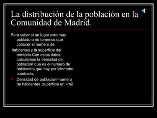 La distribución de la población en la Comunidad de Madrid. Para saber si un lugar esta muy poblado o no tenemos que conocer el numero de habitantes y la superficie del territorio.Con estos datos calculamos la densidad de poblacion que es el numero de habitantes que hay por kilometro cuadrado: Densidad de poblacion=numero de habitantes ,superficie en km2 