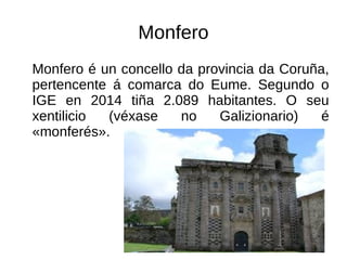Monfero
Monfero é un concello da provincia da Coruña,
pertencente á comarca do Eume. Segundo o
IGE en 2014 tiña 2.089 habitantes. O seu
xentilicio (véxase no Galizionario) é
«monferés».
 