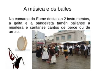A música e os bailes
Na comarca do Eume destacan 2 instrumentos,
a gaita e a pandeireta tamén báilanse a
muiñeira e cántanse cantos de berce ou de
arrolo.
 