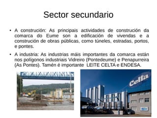 Sector secundario
● A construción: As principais actividades de construción da
comarca do Eume son a edificación de vivendas e a
construción de obras públicas, como túneles, estradas, portos,
e pontes.
● A industria: As industrias máis importantes da comarca están
nos polígonos industriais Vidreiro (Pontedeume) e Penapurreira
(As Pontes). Tamén é importante LEITE CELTA e ENDESA.
 