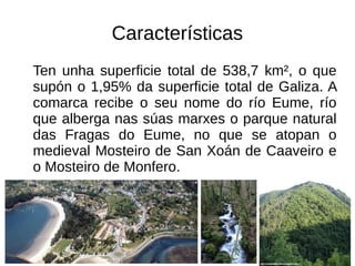 Características
Ten unha superficie total de 538,7 km², o que
supón o 1,95% da superficie total de Galiza. A
comarca recibe o seu nome do río Eume, río
que alberga nas súas marxes o parque natural
das Fragas do Eume, no que se atopan o
medieval Mosteiro de San Xoán de Caaveiro e
o Mosteiro de Monfero.
 