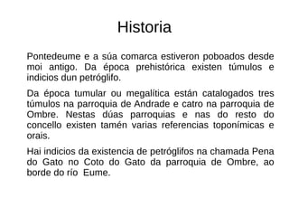 Historia
Pontedeume e a súa comarca estiveron poboados desde
moi antigo. Da época prehistórica existen túmulos e
indicios dun petróglifo.
Da época tumular ou megalítica están catalogados tres
túmulos na parroquia de Andrade e catro na parroquia de
Ombre. Nestas dúas parroquias e nas do resto do
concello existen tamén varias referencias toponímicas e
orais.
Hai indicios da existencia de petróglifos na chamada Pena
do Gato no Coto do Gato da parroquia de Ombre, ao
borde do río Eume.
 