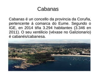 Cabanas
Cabanas é un concello da provincia da Coruña,
pertencente á comarca do Eume. Segundo o
IGE, en 2014 tiña 3.294 habitantes (3.346 en
2011). O seu xentilicio (véxase no Galizionario)
é cabanés/cabanesa.
 