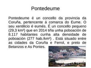 Pontedeume
Pontedeume é un concello da provincia da
Coruña, pertencente á comarca do Eume. O
seu xentilicio é eumés. É un concello pequeno
(29,3 km²) que en 2014 tiña unha poboación de
8.117 habitantes cunha alta densidade de
poboación (277 hab./km²) . Está situado entre
as cidades da Coruña e Ferrol, e preto de
Betanzos e As Pontes.
 
