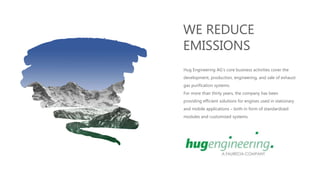 WE REDUCE
EMISSIONS
Hug Engineering AG's core business activities cover the
development, production, engineering, and sale of exhaust
gas purification systems.
For more than thirty years, the company has been
providing efficient solutions for engines used in stationary
and mobile applications – both in form of standardized
modules and customized systems.
 