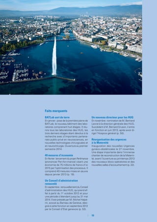 10
Faits marquants
BATLab sort de terre
En janvier : pose de la première pierre de
BATLab, le nouveau bâtiment des labo-
ratoires comprenant huit étages. Il réu-
nira tous les laboratoires des HUG, les
trois derniers étages étant dévolus à la
recherche avec d’importants partena-
riats public-privé en neurosciences, en
nouvelles technologies chirurgicales et
en neurochirurgie. Ouverture au premier
semestre 2014.
40 mesures d’économie
En février : lancement du projet Per4mance
(prononcez Per«for»mance) visant une
économie de 75 millions de francs d’ici
2015 par l’optimisation des processus. Il
comprend 40 mesures mises en œuvre
depuis janvier 2013 (p. 18).
Un Conseil d’administration
renouvelé
En septembre : renouvellement du Conseil
d’administration des HUG, qui prend ef-
fet à partir du 1er
octobre 2012 et pour
une période s’étendant jusqu’au 31 mai
2014. Il est présidé par M. Michel Halpé-
rin, avocat au Barreau de Genève, dési-
gné à cette fonction en septembre 2012
par le Conseil d’Etat genevois (p. 52).
Un nouveau directeur pour les HUG
En novembre : nomination de M. Bertrand
Levrat à la direction générale des HUG.
Succédant à M. Bernard Gruson, il entre
en fonction en juin 2013, après avoir di-
rigé l’Hospice général (p. 50).
Réorganisation des urgences
à la Maternité
Inauguration des nouvelles Urgences
gynéco-obstétricales le 27 novembre.
Une étape importante dans l’immense
chantier de reconstruction de la Materni-
té, avant l’ouverture au printemps 2013
des nouveaux blocs opératoires et des
nouvelles salles d’accouchement (p. 22).
 