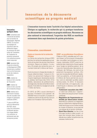 Innovation :
quelques dates
2002 : convention avec
l’Université de Genève
pour le transfert de
technologies. Baptisée
UNITEC, la structure
accompagne les
chercheurs dans les
différentes étapes
du processus de valori-
sation de l’innovation,
de l’évaluation du
potentiel commercial
à la recherche de parte-
naires industriels
2003 : lancement des
Projets de recherche
et développement (PRD)
financés par un prélève-
ment sur les honoraires
privés des médecins
hospitaliers
2006 : création du
bureau et de la Journée
de l’Innovation
2007 : création du
Centre et de la Journée
de la recherche clinique
2012 : création de la
Commission d’évalua-
tion des nouvelles tech-
nologies et techniques
médicales (CENT) ;
1re
pierre de BATLab ;
outre les laboratoires
des HUG, réunis
à des fins d’efficience,
le bâtiment abritera
trois étages dédiés
à la recherche, en
partenariat avec des
entreprises privées
L’innovation, concrètement
Centre et Journée de la recherche
clinique
Le Centre de recherche clinique (CRC)
promeut la recherche appliquée aux pa-
tients et soutient les jeunes chercheurs
cliniciens. Depuis sa création, il a sou-
tenu 23 projets de recherche pour un
montant total de 5 millions de francs.
Outre la prise en charge des études cli-
niques sélectionnées, il assure la for-
mation du personnel impliqué et les
moyens logistiques nécessaires (accès
au plateau technique des HUG, 6 lits
dédiés, laboratoire de prélèvements,
stockage sécurisé des échantillons biolo-
giques). Il est doté d’un budget annuel de
1 million de francs.
En 2012, le CRC a aussi distribué 3
bourses « Fondation Louis-Jeantet » de
200 000 francs et soutenu 2 projets en
médecine interne et de premier recours
grâce à la Fondation Edmond Safra.
CENT : un accélérateur d’excellence
Créée en 2012, présidée par le Pr Lau-
rent Kaiser, la Commission d’évaluation
des nouvelles technologies et tech-
niques médicales (CENT) examine le
potentiel des traitements d’avant-garde
sous l’angle du bénéfice-patient, de la
maturité (tests/études laboratoire et
clinique), de l’éthique, du coût et du
potentiel d’acceptation tarifaire. Afin
que ces nouveautés bénéficient rapide-
ment aux patients, un fonds spécial de
3 millions de francs permet de couvrir
leur coût en attendant qu’elles soient
remboursées. En 2012, 12 dossiers
ont été examinés, et 4 approuvés. Les
3 techniques ci-dessous sont déjà im-
plémentées :
•	 Traitement vasculaire des AVC :
un stent est utilisé pour « aspirer »
les caillots de sang bouchant l’artère
cérébrale.
•	 Régulation de l’hypertension ar-
térielle par dénervation rénale :
destinée aux patients ne réagissant
pas aux traitements médicamenteux,
cette technique ouvre l’artère rénale
au moyen d’ultrasons, ce qui permet
une baisse de la tension artérielle.
•	 Stent flow diverter : au lieu d’une
chirurgie lourde à crâne ouvert, un
stent est introduit dans l’artère cé-
rébrale pour pallier la dysfonction du
vaisseau (anévrisme).
Innovation: de la découverte
scientifique au progrès médical
L’innovation traverse toute l’activité d’un hôpital universitaire.
Clinique ou appliquée, la recherche qui s’y pratique transforme
les découvertes scientifiques en progrès médicaux. Reconnue au
plan national et international, l’expertise des HUG se manifeste
notamment dans sept domaines de pointe prioritaires.
	 	14
 