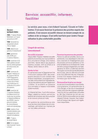 Service :
quelques dates
1994 : 1re
maison Ronald
McDonald ; la 2e
ouvre
ses portes en 2011
1996 : lancement du
programme culturel
l’Art à l’hôpital
1998 : début du pro-
gramme d’interprétariat
2005 : partenariat
avec le DIP pour
« L’école à l’hôpital »
2006 : ouverture d’une
halte-garderie accueil-
lant les enfants pendant
les soins/visites des
parents
2007 : ouverture de
l’Espace médiation et
de l’antenne HUG de
l’OSP (Organisation
suisse des Patients) ;
création de la fonda-
tion Artères pour la
recherche et le confort
des patients
2009 : ouverture de
2 chambres hôtelières
à la Maternité et d’un
studio pour les proches
à l’Hôpital de Bellerive
(ex-CESCO) ; mise en
place du système
de visioconférence
maternité-néonatologie
2010 : création d’une
chambre hôtelière pour
les parents aux soins
intensifs de pédiatrie
2011 : 1re
pierre
du nouvel hôpital
2012 : fin du déploie-
ment du projet « menus
à choix »
Le service, pour nous, c’est d’abord l’accueil, l’écoute et l’infor-
mation. C’est aussi favoriser la présence des proches auprès des
patients. C’est encore accueillir chacun en tenant compte de sa
culture et de sa langue. C’est enfin tout faire pour rendre l’hospi-
talisation la plus confortable possible.
Service: accueillir, informer,
faciliter
L’esprit de service,
concrètement
Accueillir et écouter
Depuis 2007, l’Espace médiation accueille
patients et proches pour tout problème
lié à une prise en charge. Une initiative
pionnière, reprise depuis par plusieurs
hôpitaux suisses, dont le CHUV et le
Réseau Santé Valais en 2012.
Garder le lien
En partenariat avec le Département de
l’instruction publique (DIP), des ensei-
gnants assurent le suivi scolaire des
enfants hospitalisés. Le programme in-
clut des visioconférences hôpital/école.
Les jeunes patients peuvent également
« chatter » et se divertir en présence
d’un animateur à l’espace multimédias
Cybermenthalo.
A l’Hôpital de Loëx, l’outil informatique
Magui, adapté aux seniors, permet aux
patients de converser avec leurs proches
et de recevoir photos et mails.
Un système de visioconférence relie
aussi les blocs de la Maternité et la néo-
natologie, permettant aux mamans de
voir leur bébé prématuré.
Favoriser la présence des proches
Partout où cela est possible, seuls ou en
partenariat, nous développons des solu-
tions d’accueil et d’hébergement pour
les proches comme en pédiatrie, à l’Hô-
pital de Bellerive et à la Maternité. Cette
dernière comprend également une halte-
garderie. En 2014, un bâtiment abritant
19 studios ouvrira ses portes Boulevard
de la Cluse, près du bâtiment principal
et du futur bâtiment des lits. Il dispose-
ra aussi d’un espace d’attente et d’in-
formation pour les familles.
Personnaliser la prise en charge
Au service d’une population cosmopolite,
nous proposons, en partenariat avec la
Croix-Rouge, un service d’interprétariat
gratuit, ainsi que des soignants spéciale-
ment formés aux spécificités culturelles
(p. 26). Des initiatives qui ont valu aux
HUG en 2012 le renouvellement du label
Migrant Friendly Hospital. Des traduc-
tions en langue des signes sont égale-
ment disponibles.
	 	16
 
